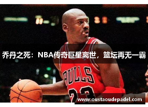 乔丹之死：NBA传奇巨星离世，篮坛再无一霸